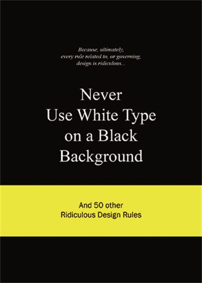 Never Use White Type on a Black Background: and 50 Other Ridiculous Design Rules